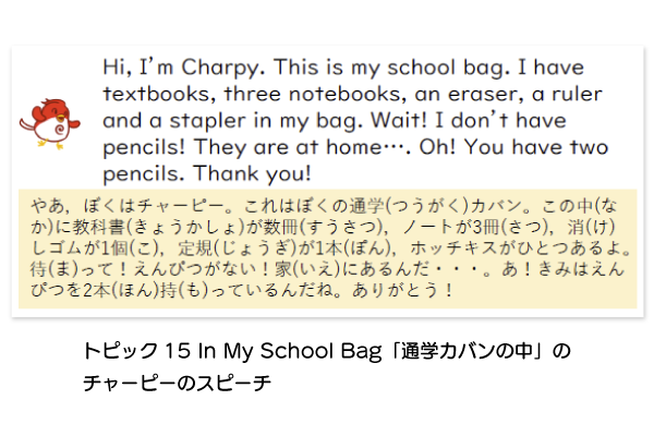 Hi, I'm Charpy. This is my school bag. I have textbooks, three notebooks, an eraser, a ruler and a stapler in my bag. Wait! I don't have pencils! They are at home…. Oh! You have two pencils. Thank you! トピック15 in My School Bag「通学カバンの中」のチャーピーのスピーチ